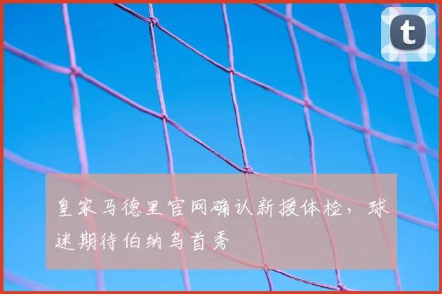 皇家马德里官网确认新援体检，球迷期待伯纳乌首秀