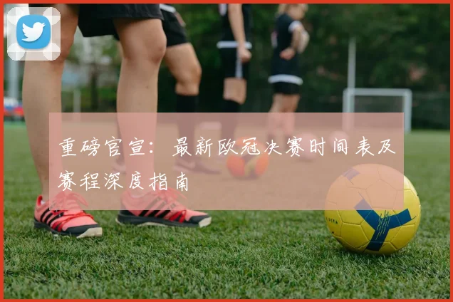 重磅官宣：最新欧冠决赛时间表及赛程深度指南