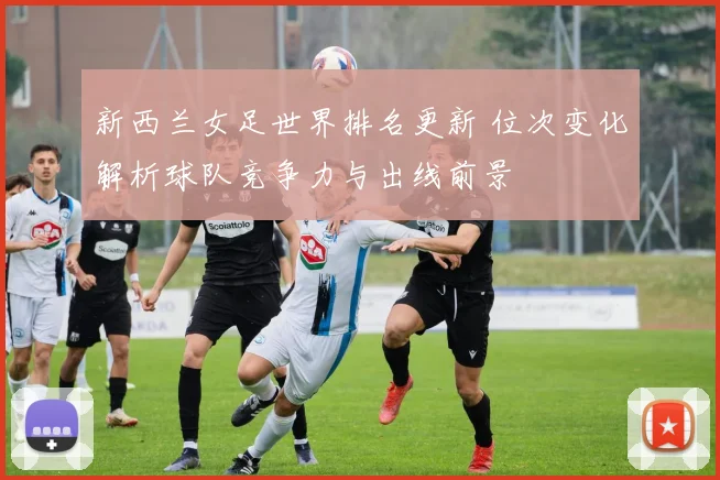 新西兰女足世界排名更新 位次变化解析球队竞争力与出线前景