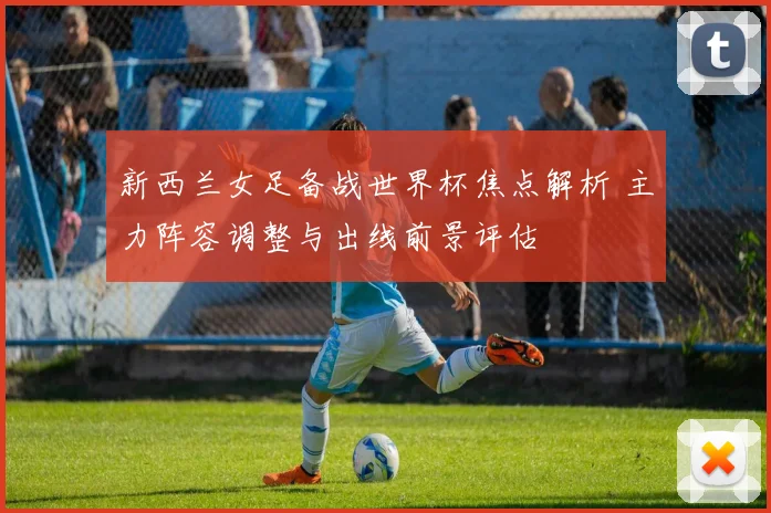 新西兰女足备战世界杯焦点解析 主力阵容调整与出线前景评估