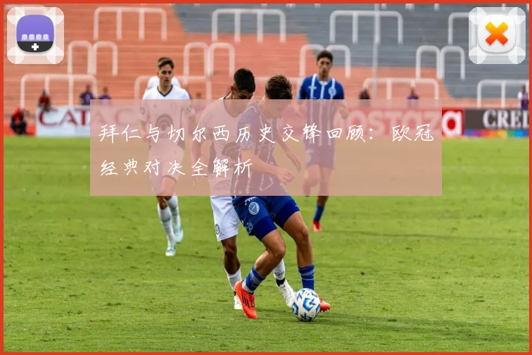 拜仁与切尔西历史交锋回顾：欧冠经典对决全解析