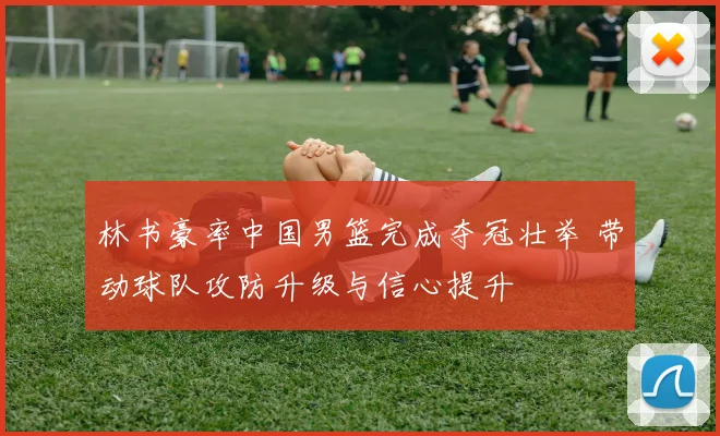 林书豪率中国男篮完成夺冠壮举 带动球队攻防升级与信心提升
