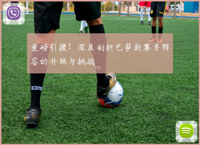 重磅引援！深度剖析巴萨新赛季阵容的升级与挑战