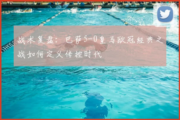 战术复盘：巴萨5-0皇马欧冠经典之战如何定义传控时代